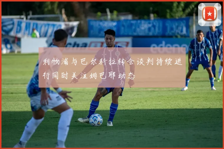 利物浦与巴尔科拉转会谈判持续进行同时关注姆巴耶动态