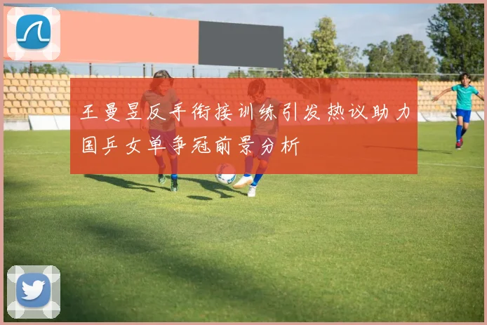 王曼昱反手衔接训练引发热议助力国乒女单争冠前景分析